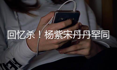丹罕密挽感情热聊杀宋丹手臂回忆好同框杨紫 亲